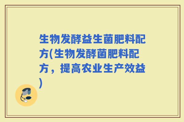 生物发酵益生菌肥料配方(生物发酵菌肥料配方，提高农业生产效益)