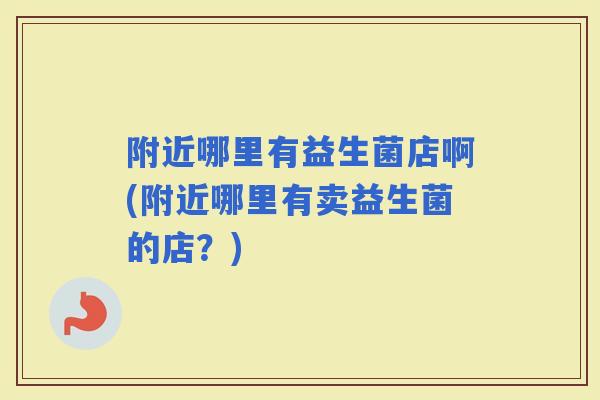 附近哪里有益生菌店啊(附近哪里有卖益生菌的店？)