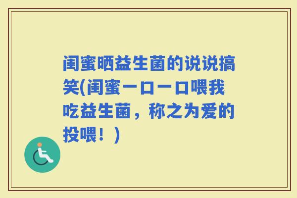 闺蜜晒益生菌的说说搞笑(闺蜜一口一口喂我吃益生菌，称之为爱的投喂！)