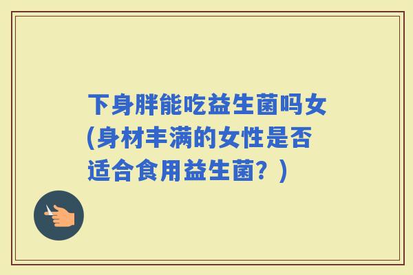 下身胖能吃益生菌吗女(身材丰满的女性是否适合食用益生菌？)