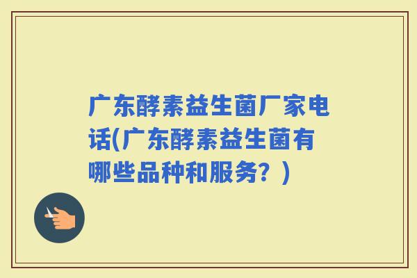 广东酵素益生菌厂家电话(广东酵素益生菌有哪些品种和服务？)