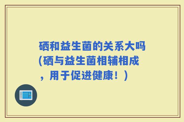 硒和益生菌的关系大吗(硒与益生菌相辅相成，用于促进健康！)