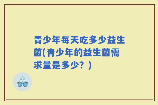 青少年每天吃多少益生菌(青少年的益生菌需求量是多少？)