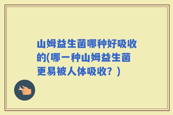山姆益生菌哪种好吸收的(哪一种山姆益生菌更易被人体吸收？)