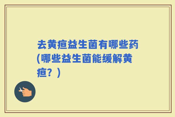 去黄疸益生菌有哪些药(哪些益生菌能缓解黄疸？)