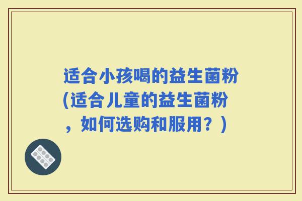 适合小孩喝的益生菌粉(适合儿童的益生菌粉，如何选购和服用？)