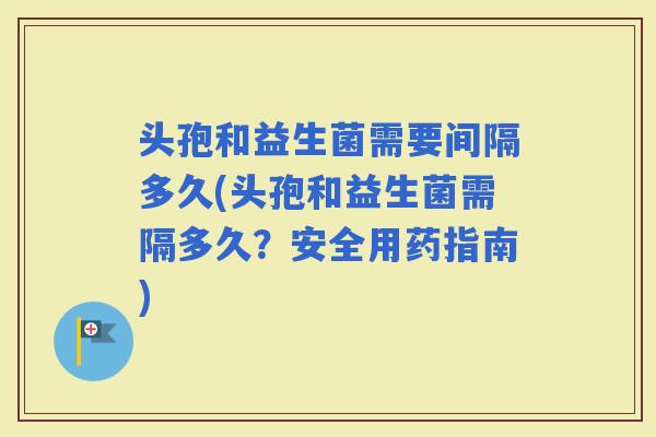 头孢和益生菌需要间隔多久(头孢和益生菌需隔多久？安全用药指南)