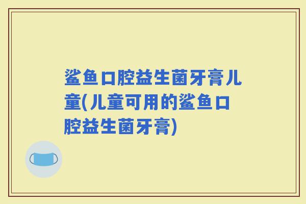 鲨鱼口腔益生菌牙膏儿童(儿童可用的鲨鱼口腔益生菌牙膏)