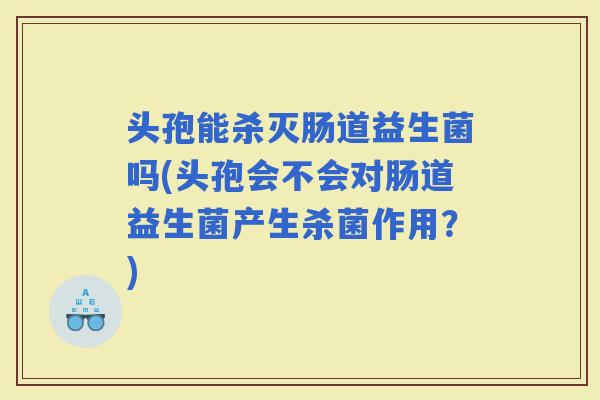 头孢能杀灭肠道益生菌吗(头孢会不会对肠道益生菌产生杀菌作用？)