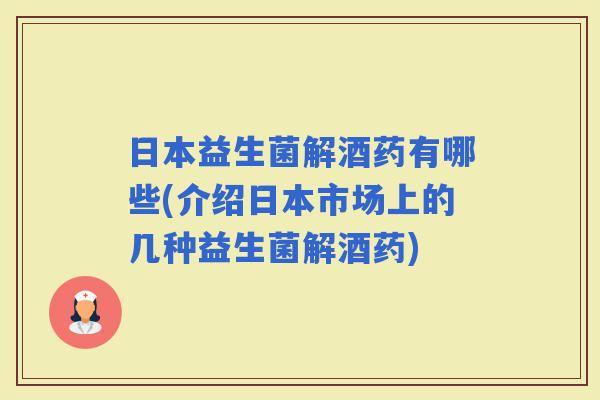 日本益生菌解酒药有哪些(介绍日本市场上的几种益生菌解酒药)