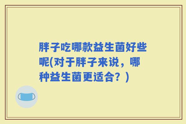 胖子吃哪款益生菌好些呢(对于胖子来说，哪种益生菌更适合？)