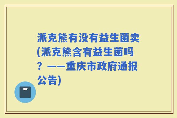 派克熊有没有益生菌卖(派克熊含有益生菌吗？——重庆市政府通报公告)