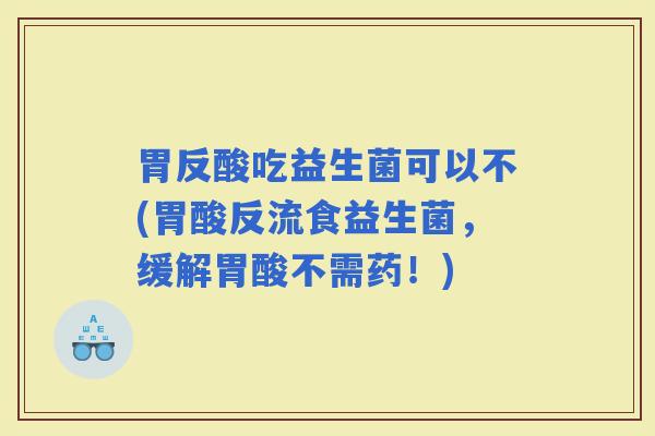胃反酸吃益生菌可以不(胃酸反流食益生菌，缓解胃酸不需药！)