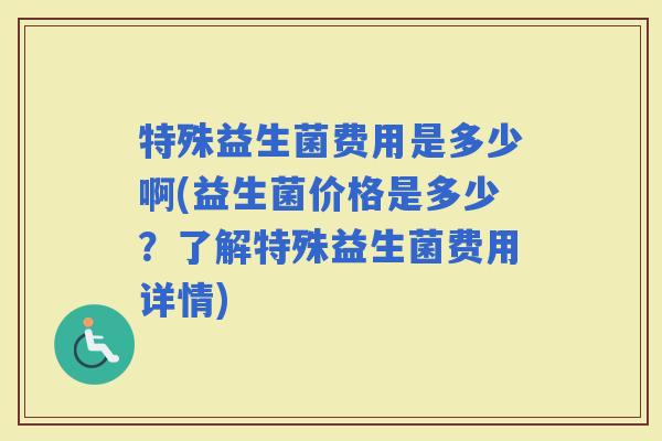 特殊益生菌费用是多少啊(益生菌价格是多少？了解特殊益生菌费用详情)