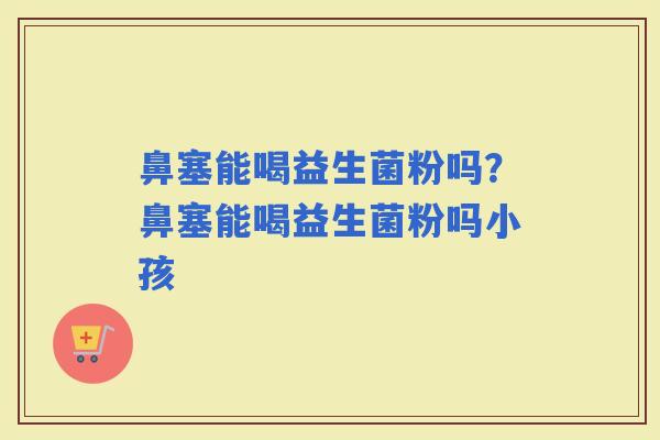 鼻塞能喝益生菌粉吗？鼻塞能喝益生菌粉吗小孩