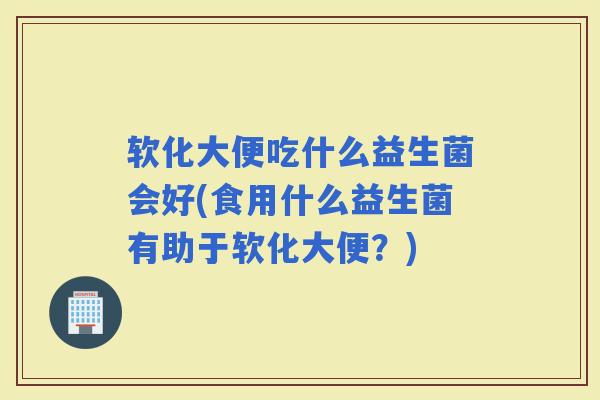 软化大便吃什么益生菌会好(食用什么益生菌有助于软化大便？)
