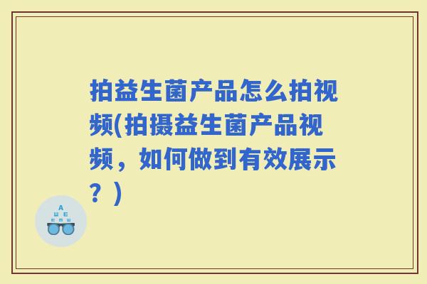 拍益生菌产品怎么拍视频(拍摄益生菌产品视频，如何做到有效展示？)