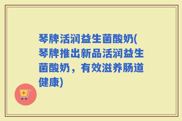 琴牌活润益生菌酸奶(琴牌推出新品活润益生菌酸奶，有效滋养肠道健康)