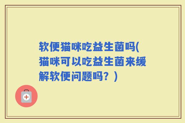 软便猫咪吃益生菌吗(猫咪可以吃益生菌来缓解软便问题吗？)