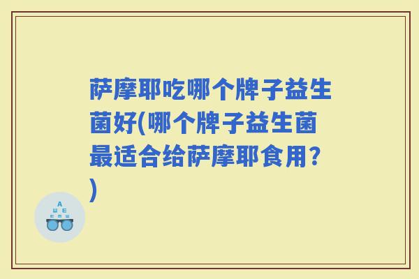 萨摩耶吃哪个牌子益生菌好(哪个牌子益生菌适合给萨摩耶食用？)