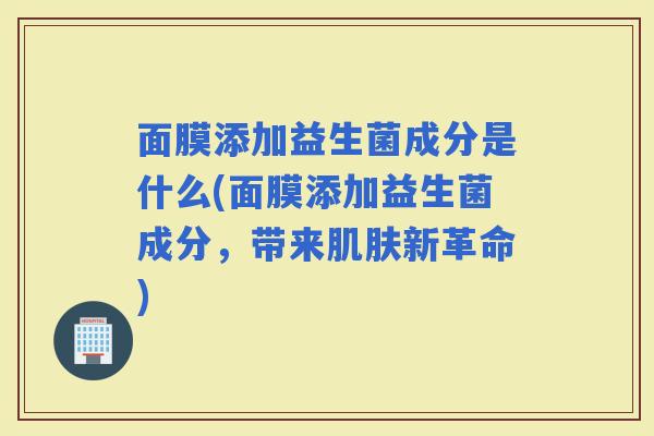 面膜添加益生菌成分是什么(面膜添加益生菌成分，带来新革命)