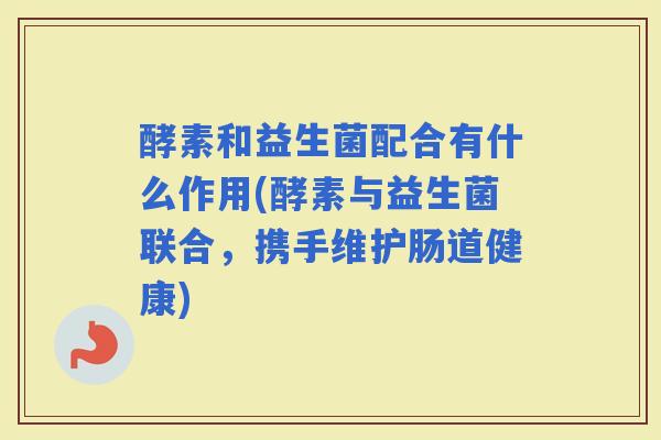 酵素和益生菌配合有什么作用(酵素与益生菌联合，携手维护肠道健康)