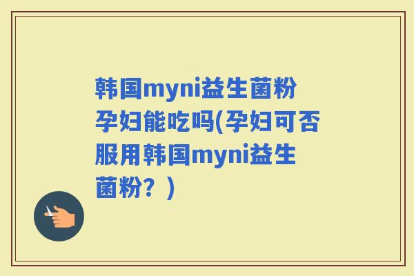 韩国myni益生菌粉孕妇能吃吗(孕妇可否服用韩国myni益生菌粉？)