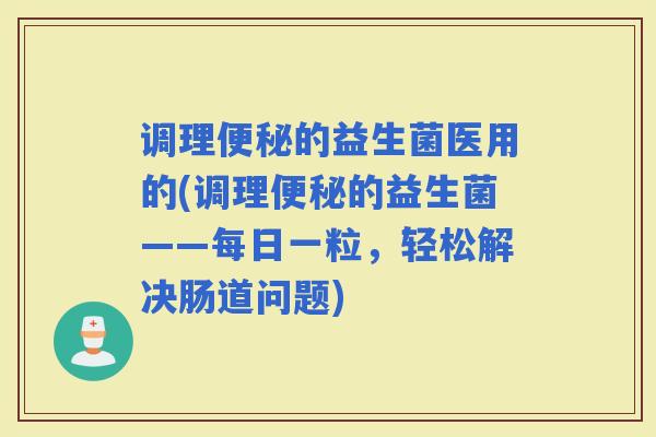 调理的益生菌医用的(调理的益生菌——每日一粒，轻松解决肠道问题)