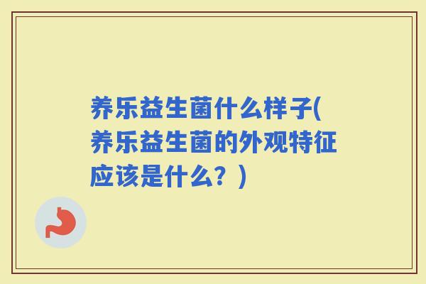 养乐益生菌什么样子(养乐益生菌的外观特征应该是什么？)
