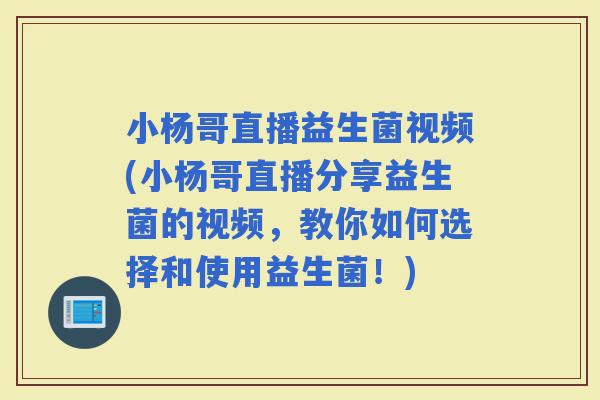 小杨哥直播益生菌视频(小杨哥直播分享益生菌的视频，教你如何选择和使用益生菌！)