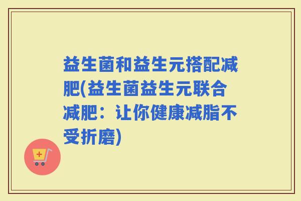 益生菌和益生元搭配(益生菌益生元联合：让你健康减脂不受折磨)