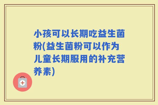 小孩可以长期吃益生菌粉(益生菌粉可以作为儿童长期服用的补充营养素)
