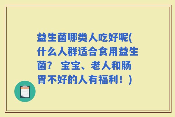 益生菌哪类人吃好呢(什么人群适合食用益生菌？ 宝宝、老人和肠胃不好的人有福利！)