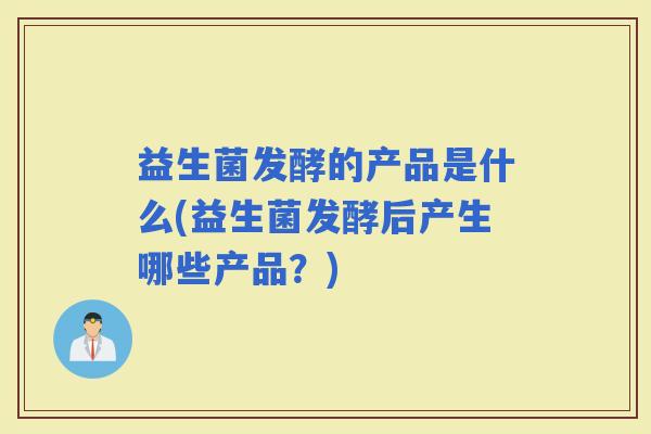 益生菌发酵的产品是什么(益生菌发酵后产生哪些产品？)