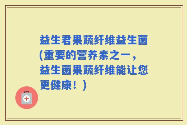 益生君果蔬纤维益生菌(重要的营养素之一，益生菌果蔬纤维能让您更健康！)