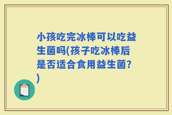 小孩吃完冰棒可以吃益生菌吗(孩子吃冰棒后是否适合食用益生菌？)