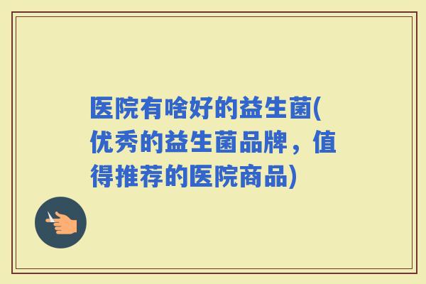 医院有啥好的益生菌(优秀的益生菌品牌，值得推荐的医院商品)