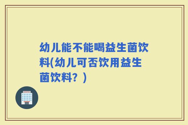 幼儿能不能喝益生菌饮料(幼儿可否饮用益生菌饮料？)
