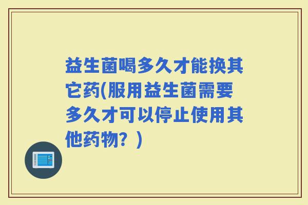 益生菌喝多久才能换其它药(服用益生菌需要多久才可以停止使用其他？)