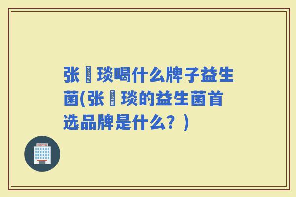 张棪琰喝什么牌子益生菌(张棪琰的益生菌首选品牌是什么？)