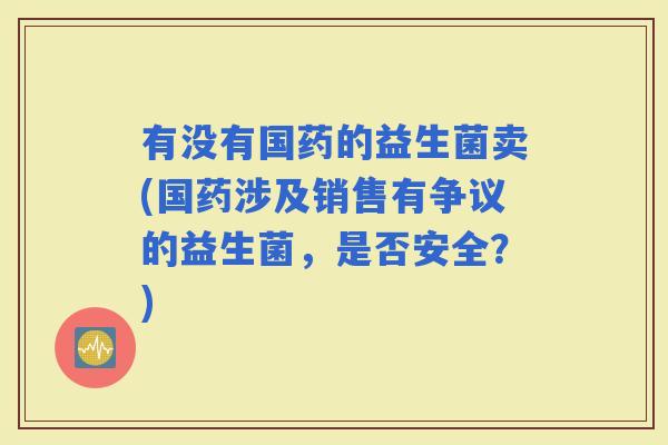 有没有国药的益生菌卖(国药涉及销售有争议的益生菌，是否安全？)