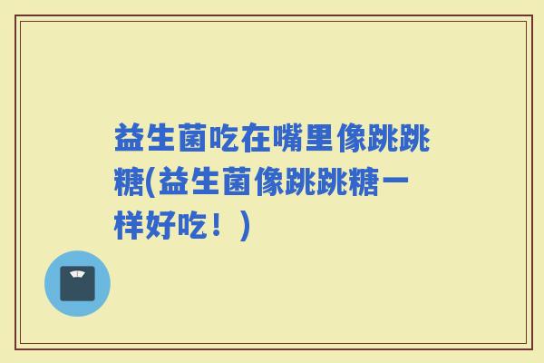 益生菌吃在嘴里像跳跳糖(益生菌像跳跳糖一样好吃！)