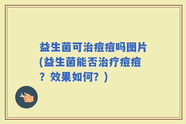 益生菌可痘痘吗图片(益生菌能否痘痘？效果如何？)