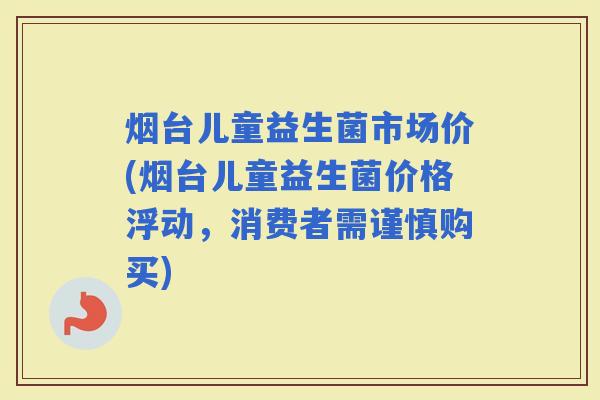 烟台儿童益生菌市场价(烟台儿童益生菌价格浮动，消费者需谨慎购买)