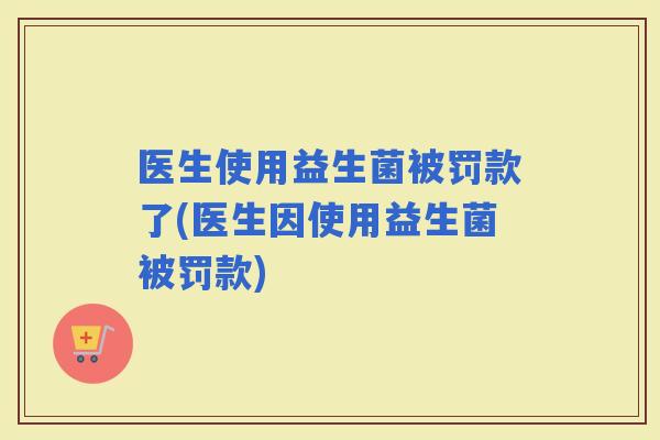 医生使用益生菌被罚款了(医生因使用益生菌被罚款)