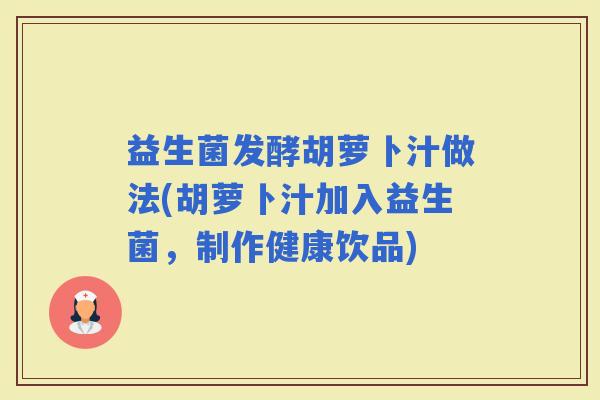 益生菌发酵胡萝卜汁做法(胡萝卜汁加入益生菌，制作健康饮品)