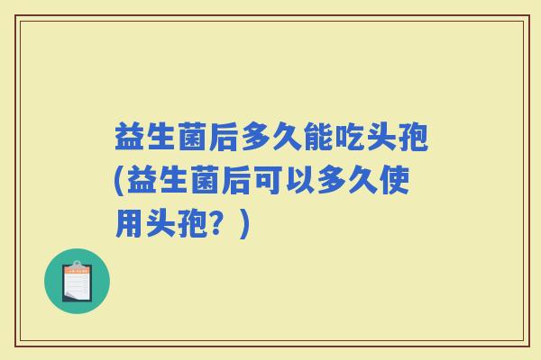益生菌后多久能吃头孢(益生菌后可以多久使用头孢？)