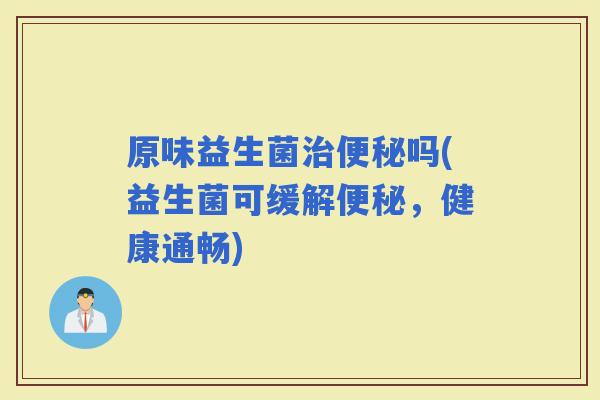 原味益生菌吗(益生菌可缓解，健康通畅)