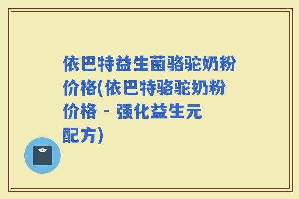 依巴特益生菌骆驼奶粉价格(依巴特骆驼奶粉价格 - 强化益生元配方)