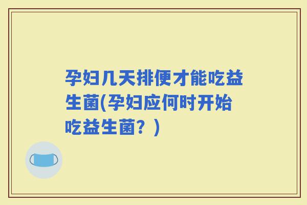 孕妇几天排便才能吃益生菌(孕妇应何时开始吃益生菌？)